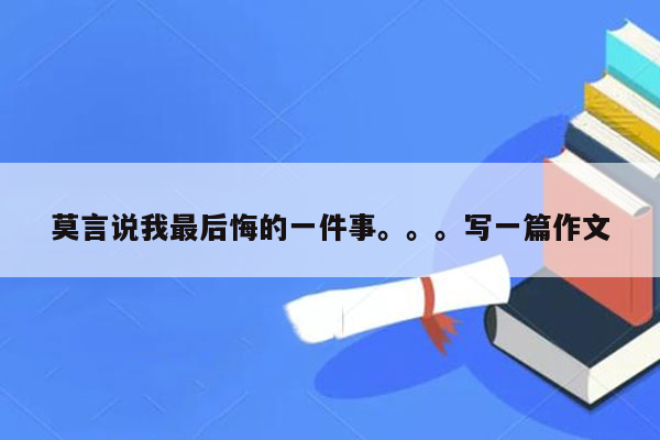 莫言说我最后悔的一件事。。。写一篇作文