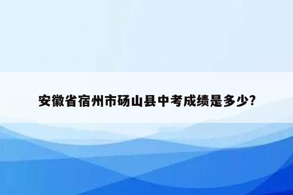 安徽省宿州市砀山县中考成绩是多少?