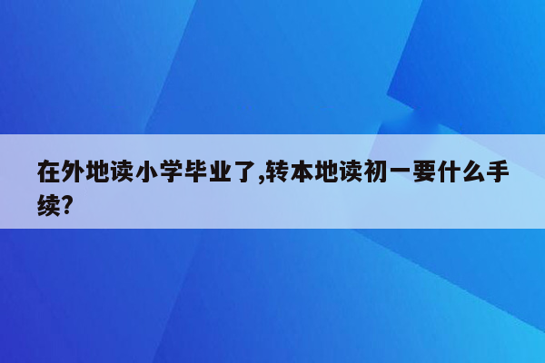 在外地读小学毕业了,转本地读初一要什么手续?