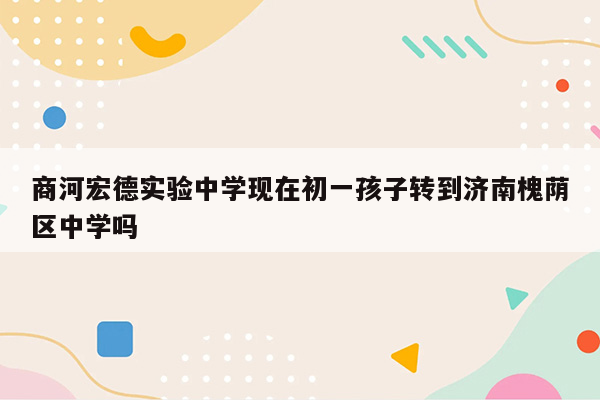 商河宏德实验中学现在初一孩子转到济南槐荫区中学吗