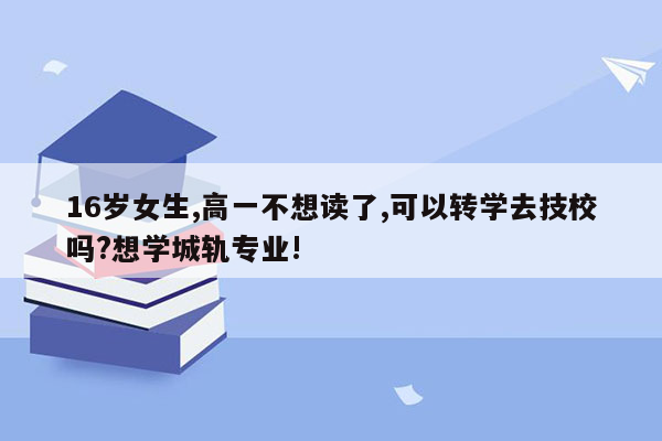 16岁女生,高一不想读了,可以转学去技校吗?想学城轨专业!