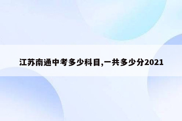 江苏南通中考多少科目,一共多少分2021