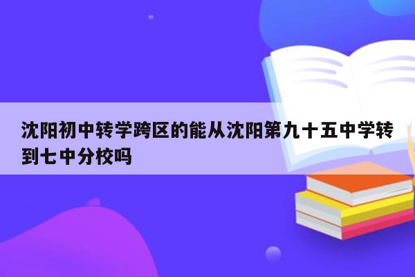 沈阳初中转学跨区的能从沈阳第九十五中学转到七中分校吗