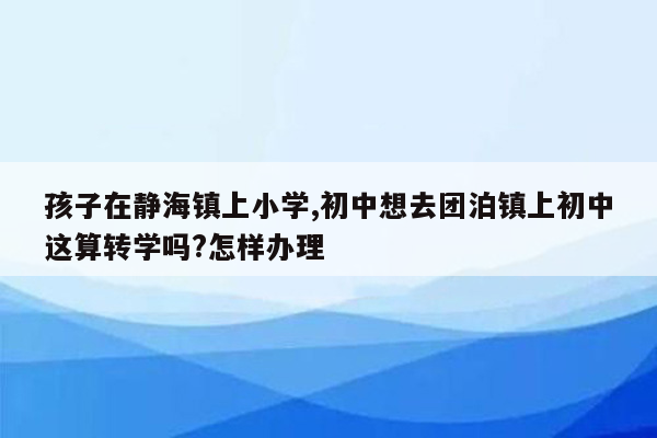 孩子在静海镇上小学,初中想去团泊镇上初中这算转学吗?怎样办理