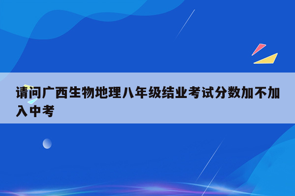 请问广西生物地理八年级结业考试分数加不加入中考
