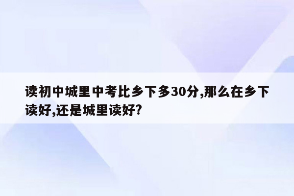 读初中城里中考比乡下多30分,那么在乡下读好,还是城里读好?