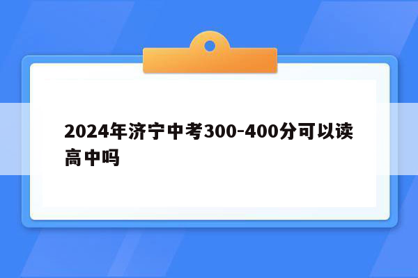 2024年济宁中考300-400分可以读高中吗