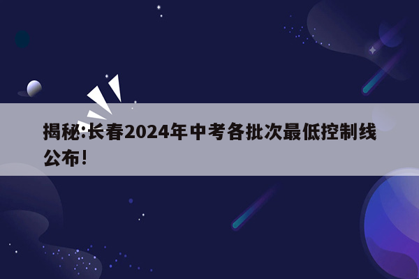 揭秘:长春2024年中考各批次最低控制线公布!
