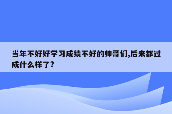 当年不好好学习成绩不好的帅哥们,后来都过成什么样了?
