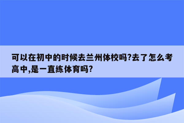 可以在初中的时候去兰州体校吗?去了怎么考高中,是一直练体育吗?