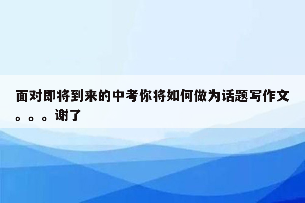 面对即将到来的中考你将如何做为话题写作文。。。谢了
