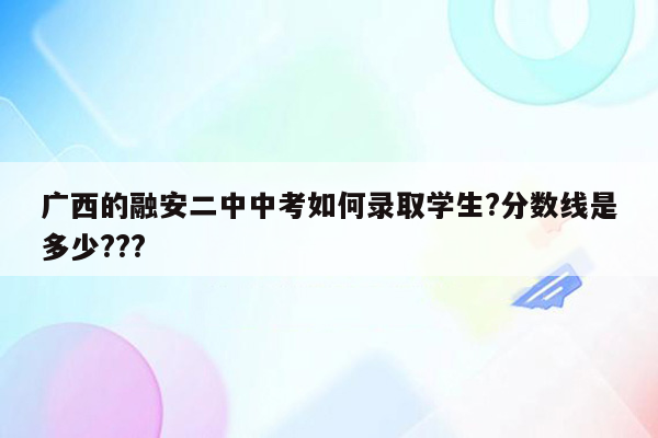 广西的融安二中中考如何录取学生?分数线是多少???