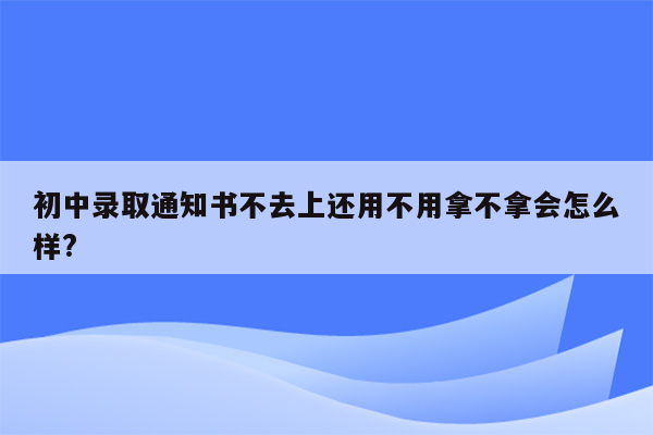 初中录取通知书不去上还用不用拿不拿会怎么样?