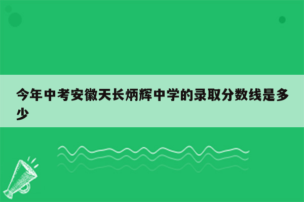 今年中考安徽天长炳辉中学的录取分数线是多少