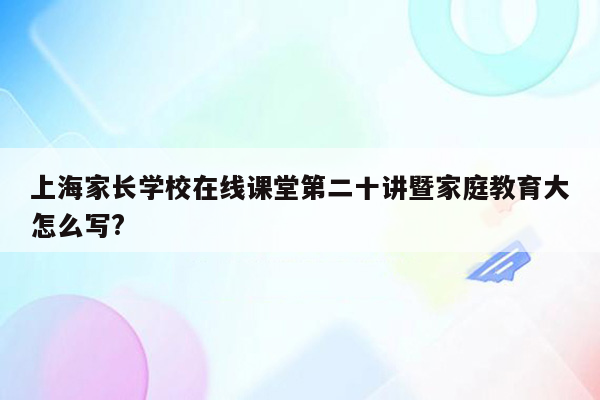 上海家长学校在线课堂第二十讲暨家庭教育大怎么写?