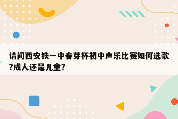 请问西安铁一中春芽杯初中声乐比赛如何选歌?成人还是儿童?