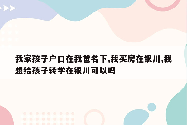 我家孩子户口在我爸名下,我买房在银川,我想给孩子转学在银川可以吗