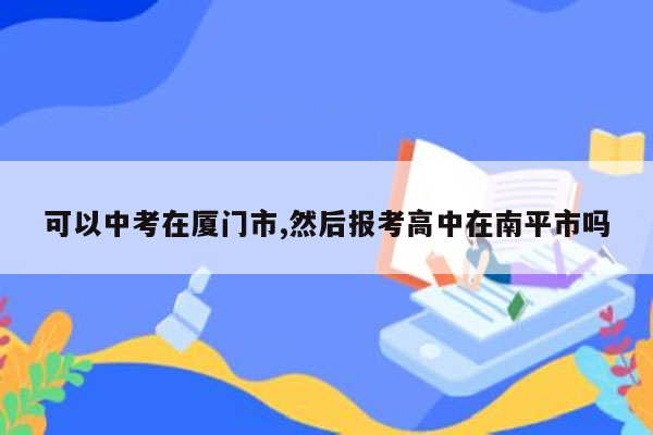 可以中考在厦门市,然后报考高中在南平市吗