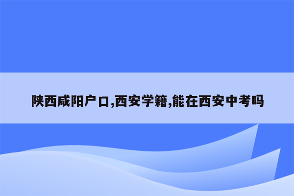陕西咸阳户口,西安学籍,能在西安中考吗