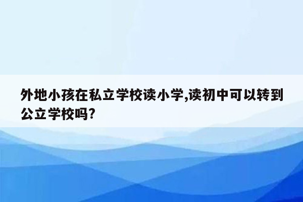 外地小孩在私立学校读小学,读初中可以转到公立学校吗?