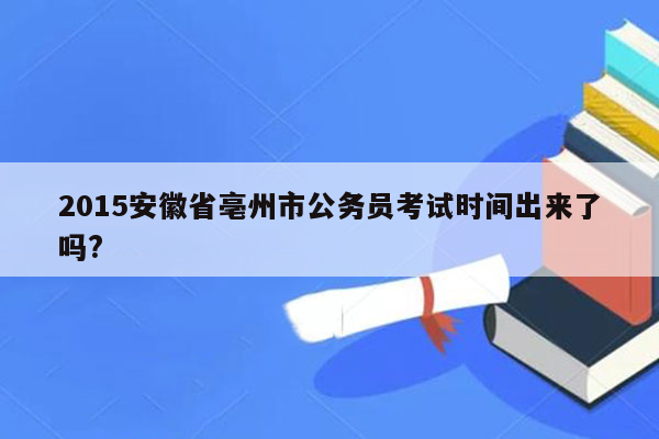 2015安徽省亳州市公务员考试时间出来了吗?