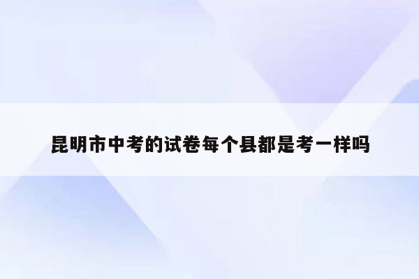 昆明市中考的试卷每个县都是考一样吗