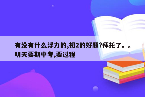 有没有什么浮力的,初2的好题?拜托了。。明天要期中考,要过程