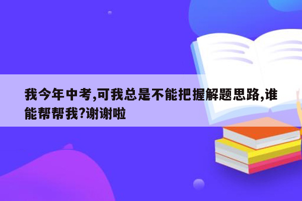 我今年中考,可我总是不能把握解题思路,谁能帮帮我?谢谢啦
