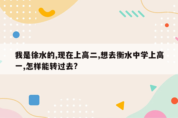 我是徐水的,现在上高二,想去衡水中学上高一,怎样能转过去?