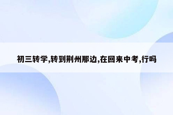 初三转学,转到荆州那边,在回来中考,行吗