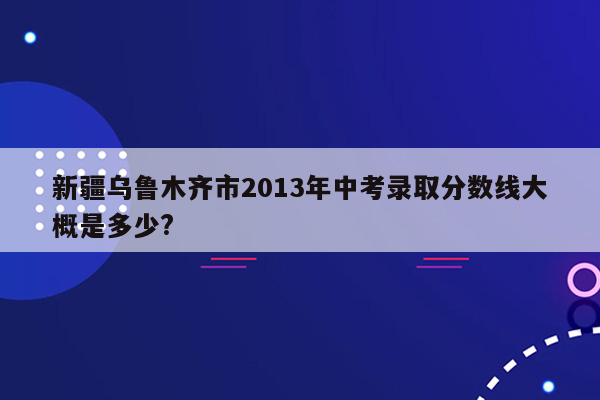 新疆乌鲁木齐市2013年中考录取分数线大概是多少?