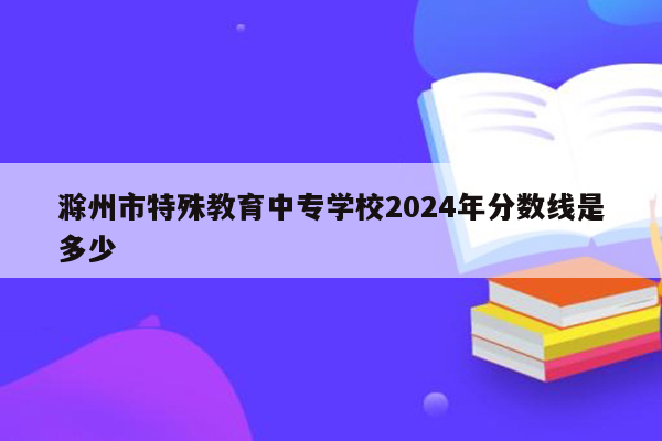 滁州市特殊教育中专学校2024年分数线是多少