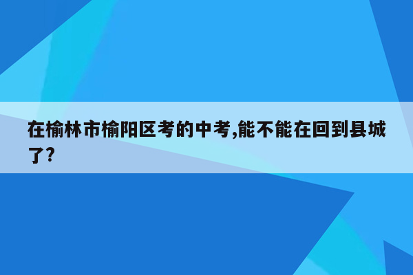 在榆林市榆阳区考的中考,能不能在回到县城了?