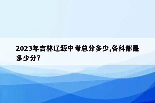 2023年吉林辽源中考总分多少,各科都是多少分?