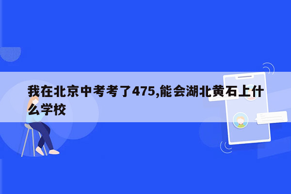 我在北京中考考了475,能会湖北黄石上什么学校