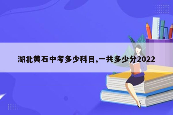 湖北黄石中考多少科目,一共多少分2022