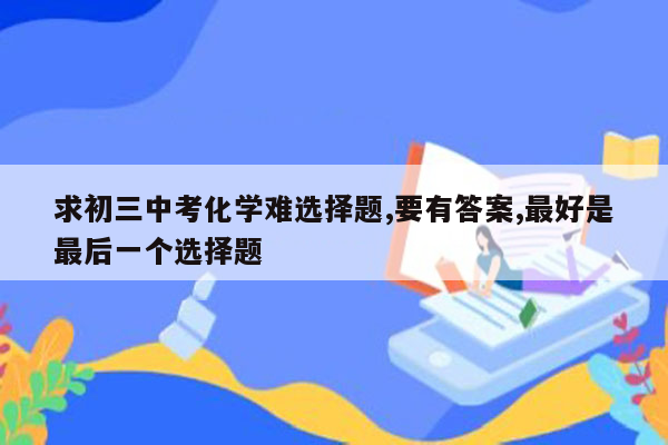 求初三中考化学难选择题,要有答案,最好是最后一个选择题