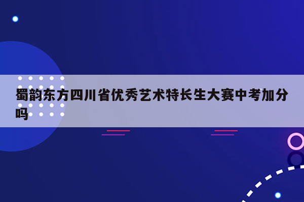 蜀韵东方四川省优秀艺术特长生大赛中考加分吗
