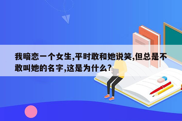 我暗恋一个女生,平时敢和她说笑,但总是不敢叫她的名字,这是为什么?