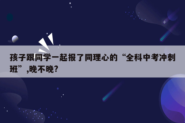 孩子跟同学一起报了同理心的“全科中考冲刺班”,晚不晚?