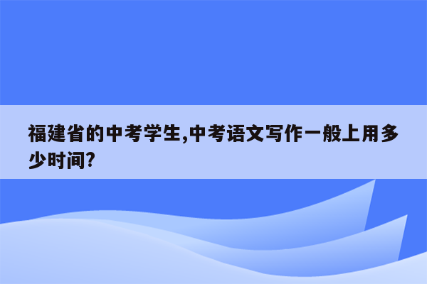 福建省的中考学生,中考语文写作一般上用多少时间?
