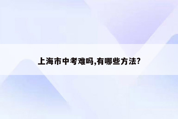 上海市中考难吗,有哪些方法?