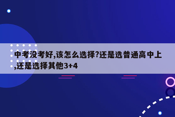 中考没考好,该怎么选择?还是选普通高中上,还是选择其他3+4