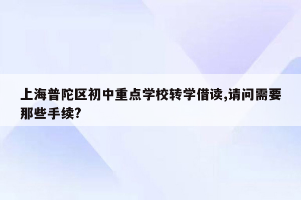 上海普陀区初中重点学校转学借读,请问需要那些手续?