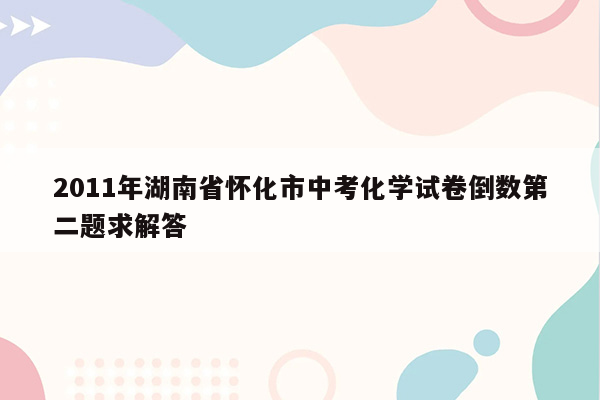 2011年湖南省怀化市中考化学试卷倒数第二题求解答