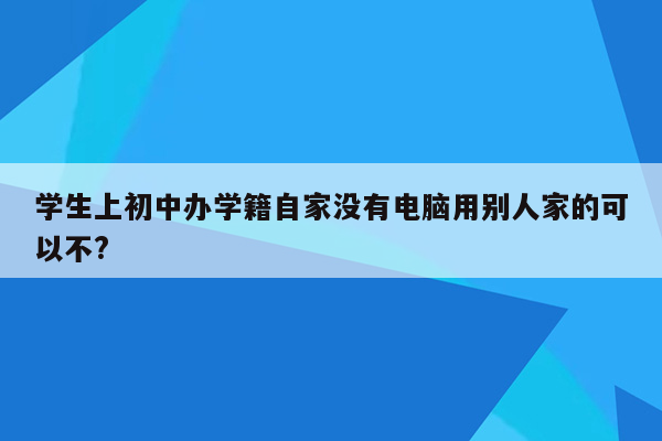 学生上初中办学籍自家没有电脑用别人家的可以不?
