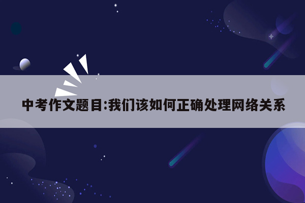 中考作文题目:我们该如何正确处理网络关系