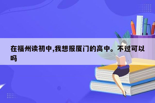 在福州读初中,我想报厦门的高中。不过可以吗