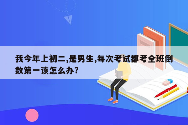 我今年上初二,是男生,每次考试都考全班倒数第一该怎么办?