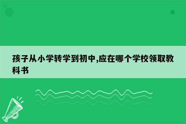 孩子从小学转学到初中,应在哪个学校领取教科书
